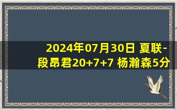 2024年07月30日 夏联-段昂君20+7+7 杨瀚森5分钟拿4+5+2帽 青岛41分大胜广州